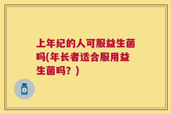 上年纪的人可服益生菌吗(年长者适合服用益生菌吗？)