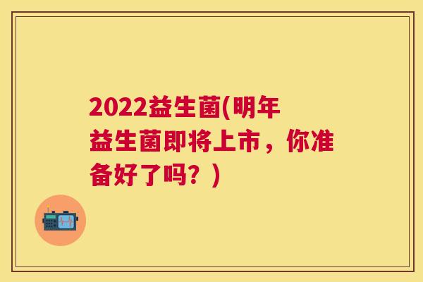2022益生菌(明年益生菌即将上市，你准备好了吗？)