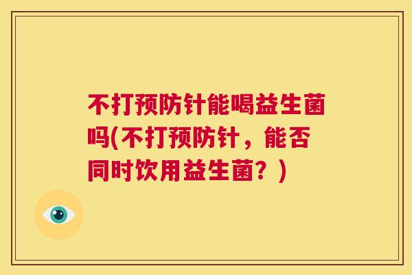不打预防针能喝益生菌吗(不打预防针，能否同时饮用益生菌？)