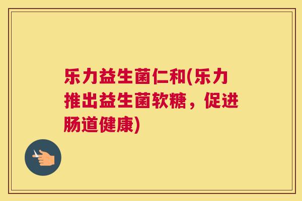 乐力益生菌仁和(乐力推出益生菌软糖，促进肠道健康)