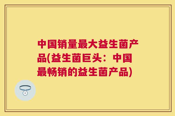 中国销量最大益生菌产品(益生菌巨头：中国最畅销的益生菌产品)
