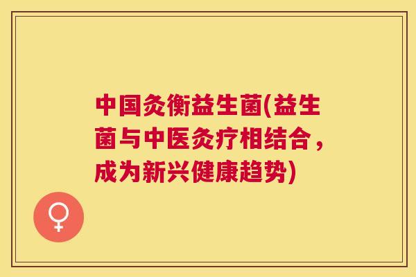 中国灸衡益生菌(益生菌与中医灸疗相结合，成为新兴健康趋势)