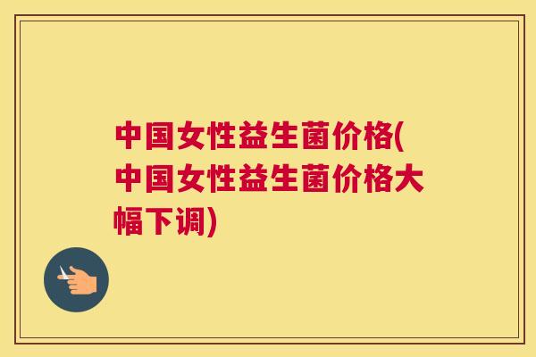 中国女性益生菌价格(中国女性益生菌价格大幅下调)