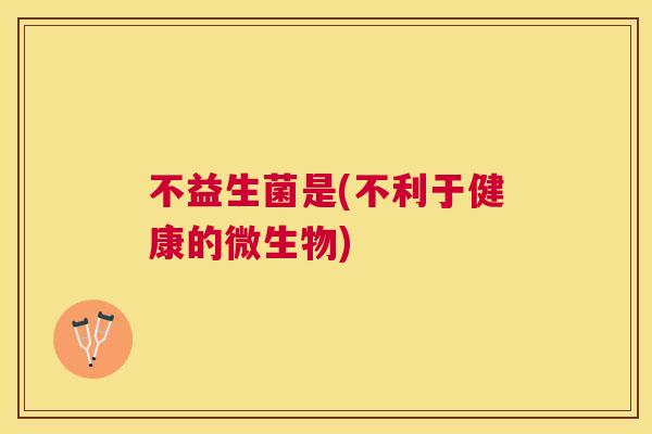 不益生菌是(不利于健康的微生物)