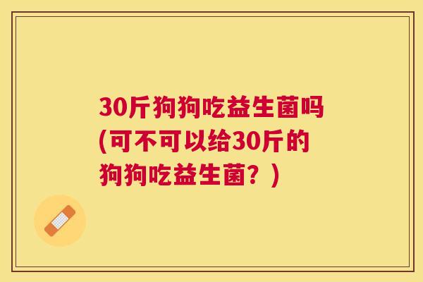 30斤狗狗吃益生菌吗(可不可以给30斤的狗狗吃益生菌？)