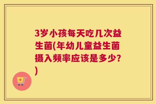 3岁小孩每天吃几次益生菌(年幼儿童益生菌摄入频率应该是多少？)
