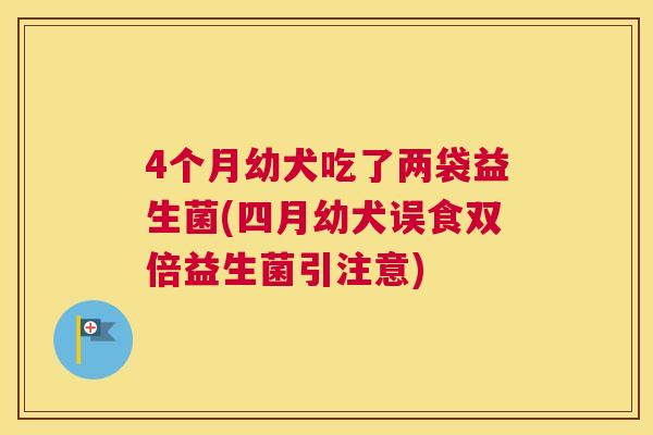 4个月幼犬吃了两袋益生菌(四月幼犬误食双倍益生菌引注意)