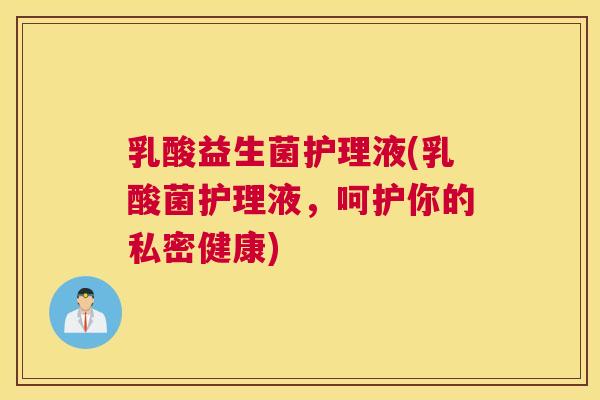 乳酸益生菌护理液(乳酸菌护理液，呵护你的私密健康)