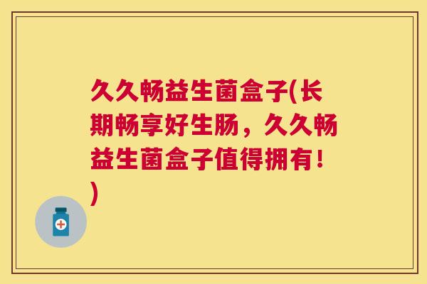 久久畅益生菌盒子(长期畅享好生肠，久久畅益生菌盒子值得拥有！)