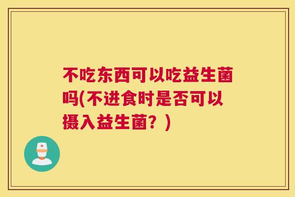 不吃东西可以吃益生菌吗(不进食时是否可以摄入益生菌？)