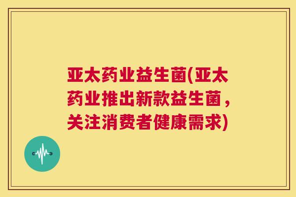 亚太药业益生菌(亚太药业推出新款益生菌，关注消费者健康需求)