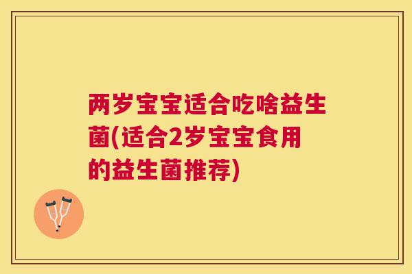 两岁宝宝适合吃啥益生菌(适合2岁宝宝食用的益生菌推荐)