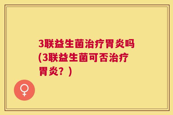 3联益生菌治疗胃炎吗(3联益生菌可否治疗胃炎？)