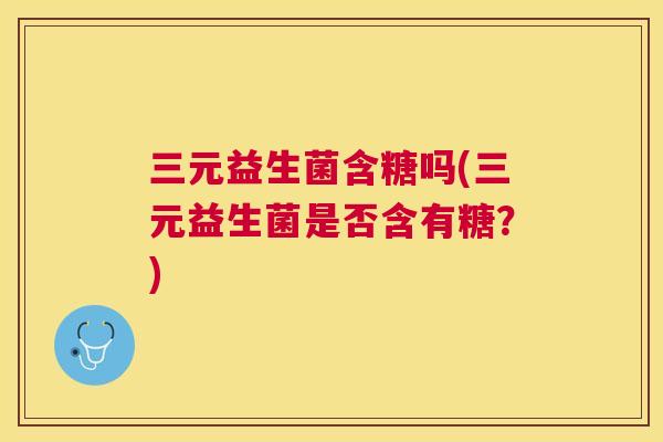 三元益生菌含糖吗(三元益生菌是否含有糖？)