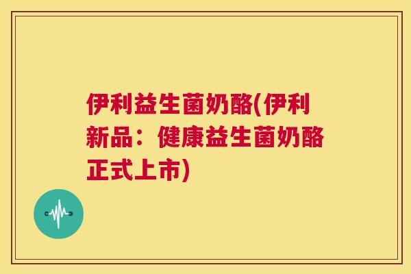 伊利益生菌奶酪(伊利新品：健康益生菌奶酪正式上市)