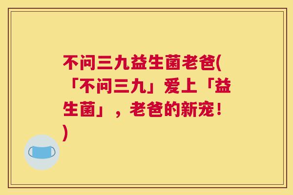 不问三九益生菌老爸(「不问三九」爱上「益生菌」，老爸的新宠！)