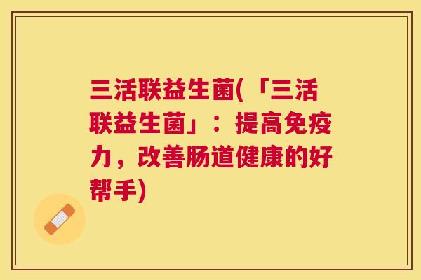 三活联益生菌(「三活联益生菌」：提高免疫力，改善肠道健康的好帮手)