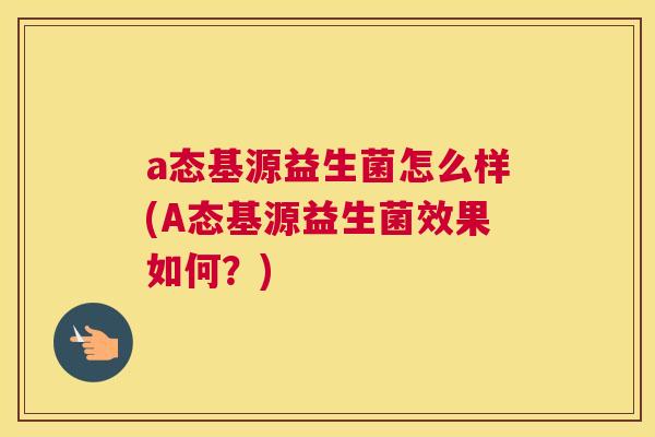 a态基源益生菌怎么样(A态基源益生菌效果如何？)