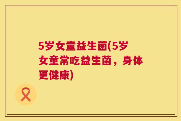 5岁女童益生菌(5岁女童常吃益生菌，身体更健康)