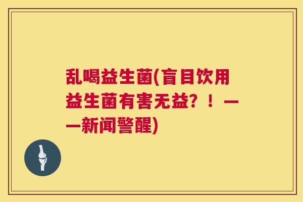 乱喝益生菌(盲目饮用益生菌有害无益？！——新闻警醒)