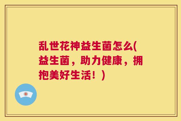 乱世花神益生菌怎么(益生菌，助力健康，拥抱美好生活！)