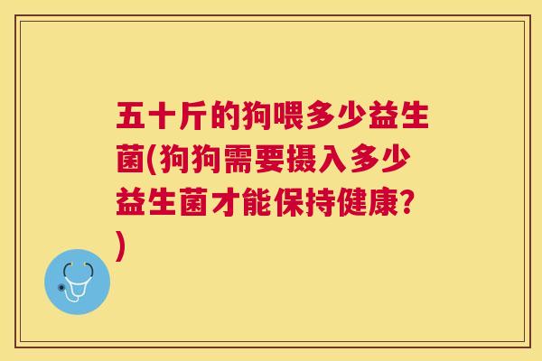 五十斤的狗喂多少益生菌(狗狗需要摄入多少益生菌才能保持健康？)