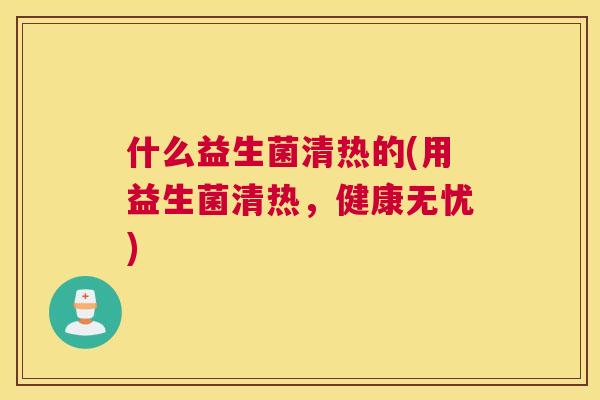 什么益生菌清热的(用益生菌清热，健康无忧)