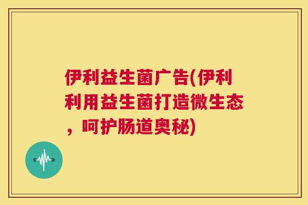 伊利益生菌广告(伊利利用益生菌打造微生态，呵护肠道奥秘)