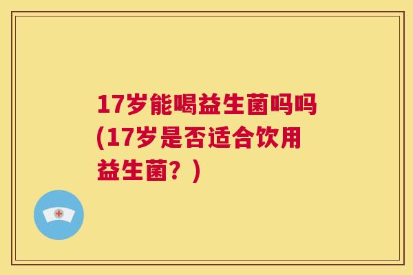 17岁能喝益生菌吗吗(17岁是否适合饮用益生菌？)