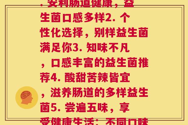 不同口味的益生菌(1. 安利肠道健康，益生菌口感多样2. 个性化选择，别样益生菌满足你3. 知味不凡，口感丰富的益生菌推荐4. 酸甜苦辣皆宜，滋养肠道的多样益生菌5. 尝遍五味，享受健康生活：不同口味的益生菌推荐)