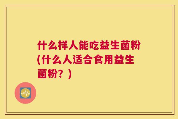 什么样人能吃益生菌粉(什么人适合食用益生菌粉？)