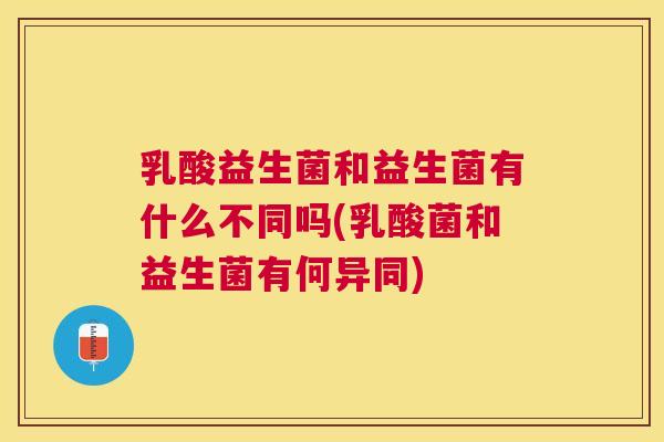 乳酸益生菌和益生菌有什么不同吗(乳酸菌和益生菌有何异同)