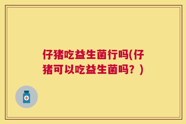 仔猪吃益生菌行吗(仔猪可以吃益生菌吗？)