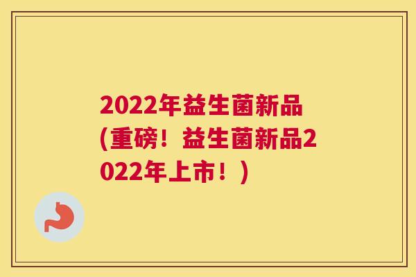 2022年益生菌新品(重磅！益生菌新品2022年上市！)