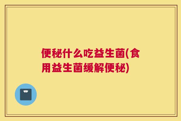 便秘什么吃益生菌(食用益生菌缓解便秘)