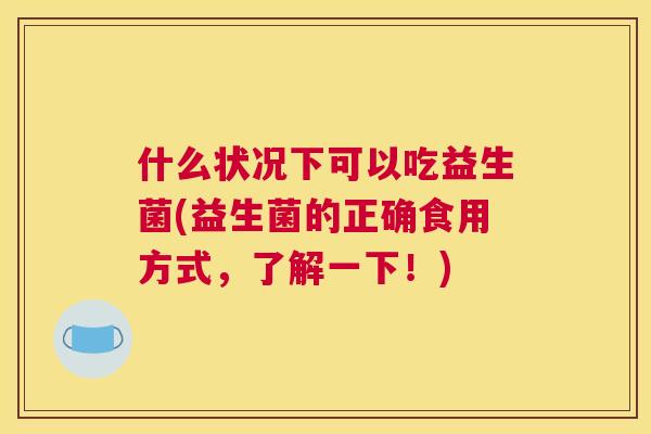 什么状况下可以吃益生菌(益生菌的正确食用方式，了解一下！)