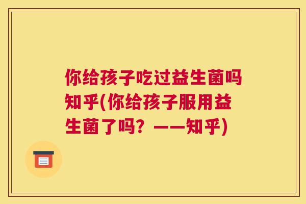 你给孩子吃过益生菌吗知乎(你给孩子服用益生菌了吗？——知乎)