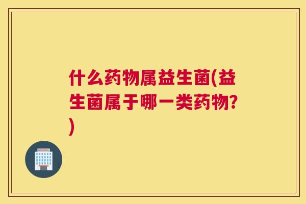 什么药物属益生菌(益生菌属于哪一类药物？)