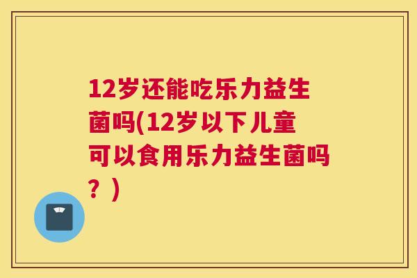 12岁还能吃乐力益生菌吗(12岁以下儿童可以食用乐力益生菌吗？)