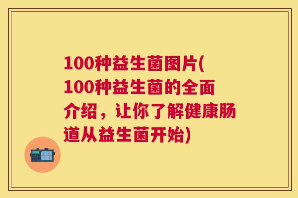 100种益生菌图片(100种益生菌的全面介绍，让你了解健康肠道从益生菌开始)