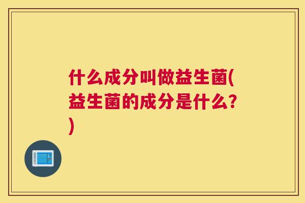 什么成分叫做益生菌(益生菌的成分是什么？)