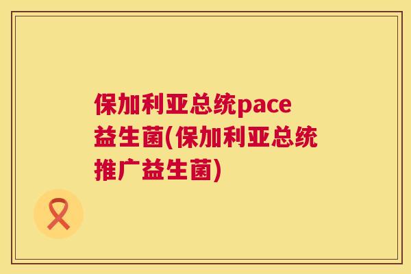保加利亚总统pace益生菌(保加利亚总统推广益生菌)