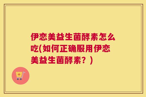 伊恋美益生菌酵素怎么吃(如何正确服用伊恋美益生菌酵素？)