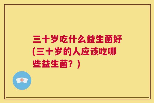 三十岁吃什么益生菌好(三十岁的人应该吃哪些益生菌？)