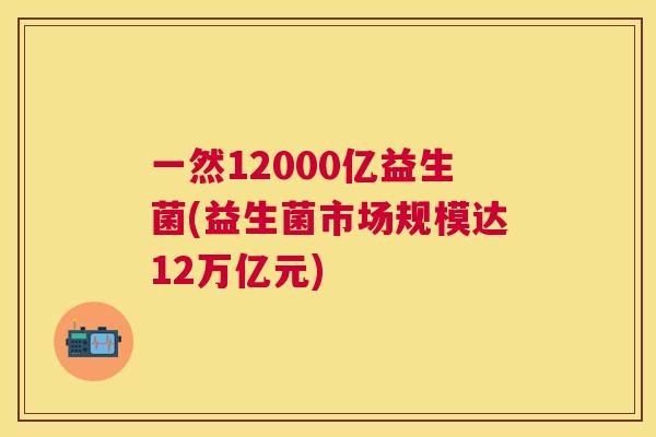 一然12000亿益生菌(益生菌市场规模达12万亿元)