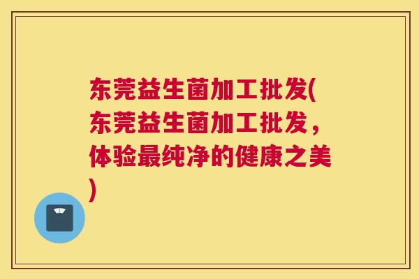 东莞益生菌加工批发(东莞益生菌加工批发，体验最纯净的健康之美)