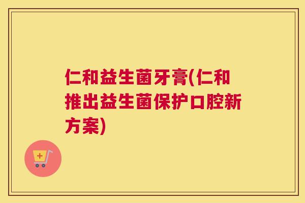 仁和益生菌牙膏(仁和推出益生菌保护口腔新方案)