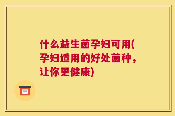 什么益生菌孕妇可用(孕妇适用的好处菌种，让你更健康)