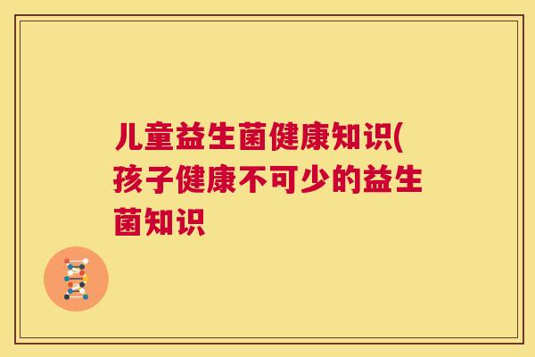 儿童益生菌健康知识(孩子健康不可少的益生菌知识