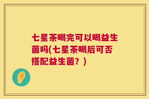七星茶喝完可以喝益生菌吗(七星茶喝后可否搭配益生菌？)
